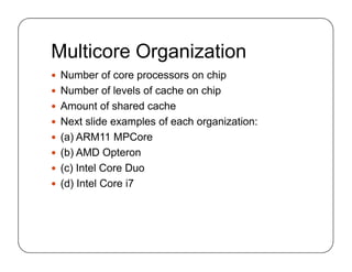 Multicore Organization
 Number of core processors on chip
 Number of levels of cache on chip
 Amount of shared cache
 Next slide examples of each organization:
 (a) ARM11 MPCore
 (b) AMD Opteron
 (c) Intel Core Duo
 (d) Intel Core i7
 Number of core processors on chip
 Number of levels of cache on chip
 Amount of shared cache
 Next slide examples of each organization:
 (a) ARM11 MPCore
 (b) AMD Opteron
 (c) Intel Core Duo
 (d) Intel Core i7
 