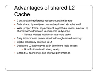 Advantages of shared L2
Cache
 Constructive interference reduces overall miss rate
 Data shared by multiple cores not replicated at cache level
 With proper frame replacement algorithms mean amount of
shared cache dedicated to each core is dynamic
 Threads with less locality can have more cache
 Easy inter-process communication through shared memory
 Cache coherency confined to L1
 Dedicated L2 cache gives each core more rapid access
 Good for threads with strong locality
 Shared L3 cache may also improve performance
 Constructive interference reduces overall miss rate
 Data shared by multiple cores not replicated at cache level
 With proper frame replacement algorithms mean amount of
shared cache dedicated to each core is dynamic
 Threads with less locality can have more cache
 Easy inter-process communication through shared memory
 Cache coherency confined to L1
 Dedicated L2 cache gives each core more rapid access
 Good for threads with strong locality
 Shared L3 cache may also improve performance
 