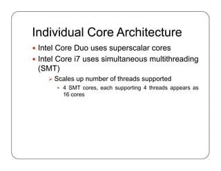 Individual Core Architecture
 Intel Core Duo uses superscalar cores
 Intel Core i7 uses simultaneous multithreading
(SMT)
 Scales up number of threads supported
 4 SMT cores, each supporting 4 threads appears as
16 cores
 Intel Core Duo uses superscalar cores
 Intel Core i7 uses simultaneous multithreading
(SMT)
 Scales up number of threads supported
 4 SMT cores, each supporting 4 threads appears as
16 cores
 