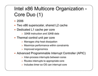 Intel x86 Multicore Organization -
Core Duo (1)
 2006
 Two x86 superscalar, shared L2 cache
 Dedicated L1 cache per core
 32KB instruction and 32KB data
 Thermal control unit per core
 Manages chip heat dissipation
 Maximize performance within constraints
 Improved ergonomics
 Advanced Programmable Interrupt Controller (APIC)
 Inter-process interrupts between cores
 Routes interrupts to appropriate core
 Includes timer so OS can interrupt core
 2006
 Two x86 superscalar, shared L2 cache
 Dedicated L1 cache per core
 32KB instruction and 32KB data
 Thermal control unit per core
 Manages chip heat dissipation
 Maximize performance within constraints
 Improved ergonomics
 Advanced Programmable Interrupt Controller (APIC)
 Inter-process interrupts between cores
 Routes interrupts to appropriate core
 Includes timer so OS can interrupt core
 