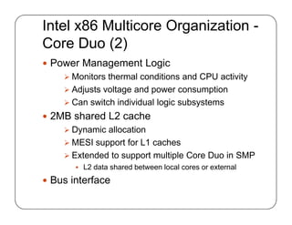 Intel x86 Multicore Organization -
Core Duo (2)
 Power Management Logic
 Monitors thermal conditions and CPU activity
 Adjusts voltage and power consumption
 Can switch individual logic subsystems
 2MB shared L2 cache
 Dynamic allocation
 MESI support for L1 caches
 Extended to support multiple Core Duo in SMP
 L2 data shared between local cores or external
 Bus interface
 Power Management Logic
 Monitors thermal conditions and CPU activity
 Adjusts voltage and power consumption
 Can switch individual logic subsystems
 2MB shared L2 cache
 Dynamic allocation
 MESI support for L1 caches
 Extended to support multiple Core Duo in SMP
 L2 data shared between local cores or external
 Bus interface
 