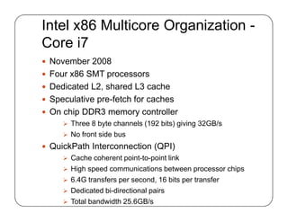 Intel x86 Multicore Organization -
Core i7
 November 2008
 Four x86 SMT processors
 Dedicated L2, shared L3 cache
 Speculative pre-fetch for caches
 On chip DDR3 memory controller
 Three 8 byte channels (192 bits) giving 32GB/s
 No front side bus
 QuickPath Interconnection (QPI)
 Cache coherent point-to-point link
 High speed communications between processor chips
 6.4G transfers per second, 16 bits per transfer
 Dedicated bi-directional pairs
 Total bandwidth 25.6GB/s
 November 2008
 Four x86 SMT processors
 Dedicated L2, shared L3 cache
 Speculative pre-fetch for caches
 On chip DDR3 memory controller
 Three 8 byte channels (192 bits) giving 32GB/s
 No front side bus
 QuickPath Interconnection (QPI)
 Cache coherent point-to-point link
 High speed communications between processor chips
 6.4G transfers per second, 16 bits per transfer
 Dedicated bi-directional pairs
 Total bandwidth 25.6GB/s
 