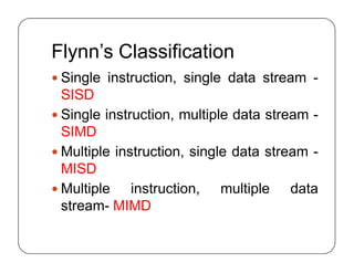 Flynn’s Classification
 Single instruction, single data stream -
SISD
 Single instruction, multiple data stream -
SIMD
 Multiple instruction, single data stream -
MISD
 Multiple instruction, multiple data
stream- MIMD
 Single instruction, single data stream -
SISD
 Single instruction, multiple data stream -
SIMD
 Multiple instruction, single data stream -
MISD
 Multiple instruction, multiple data
stream- MIMD
 