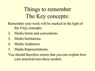 Things to remember The Key concepts: Remember your work will be marked in the light of the 4 key concepts: Media forms and conventions Media Institutions Media Audiences Media Representations. You should therefore ensure that you can explain how your practical uses these models. 