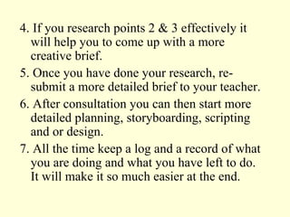 4. If you research points 2 & 3 effectively it will help you to come up with a more creative brief. 5. Once you have done your research, re- submit a more detailed brief to your teacher. 6. After consultation you can then start more detailed planning, storyboarding, scripting and or design. 7. All the time keep a log and a record of what you are doing and what you have left to do. It will make it so much easier at the end. 