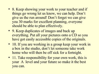 8. Keep showing your work to your teacher and if things go wrong let us know, we can help. Don’t give us the run around! Don’t forget we can give you 30 marks for excellent planning, everyone should be able to plan effectively. 9. Keep duplicates of images and back up everything. Put all your pictures onto a CD so you have got easily accessible copies of the originals. 10. If you are working in a group keep your work in a box in the studio, don’t let someone take work home who will then be off sick for a fortnight. 11. Take responsibility for your own work, this is your  A  level and your future so make it the best you can. 