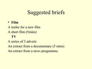 Suggested briefs Film A trailer for a new film A short film (5mins) TV A series of 3 adverts An extract from a documentary (5 mins) An extract from a news programme. 