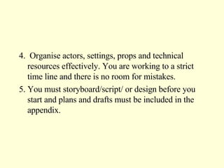 4.  Organise actors, settings, props and technical resources effectively. You are working to a strict time line and there is no room for mistakes. 5. You must storyboard/script/ or design before you start and plans and drafts must be included in the appendix. 