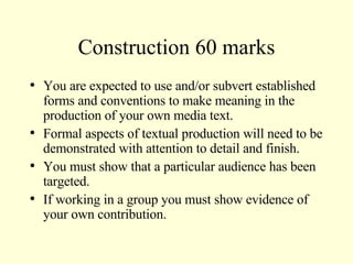 Construction 60 marks You are expected to use and/or subvert established forms and conventions to make meaning in the production of your own media text. Formal aspects of textual production will need to be demonstrated with attention to detail and finish. You must show that a particular audience has been targeted. If working in a group you must show evidence of your own contribution. 