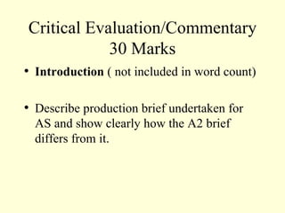 Critical Evaluation/Commentary 30 Marks Introduction  ( not included in word count) Describe production brief undertaken for AS and show clearly how the A2 brief differs from it. 