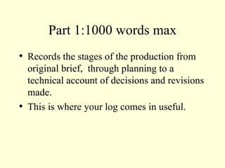 Part 1:1000 words max Records the stages of the production from original brief,  through planning to a technical account of decisions and revisions made. This is where your log comes in useful. 