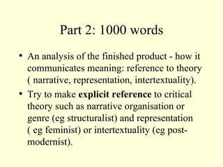 Part 2: 1000 words An analysis of the finished product - how it communicates meaning: reference to theory ( narrative, representation, intertextuality). Try to make  explicit reference  to critical theory such as narrative organisation or genre (eg structuralist) and representation ( eg feminist) or intertextuality (eg post-modernist). 