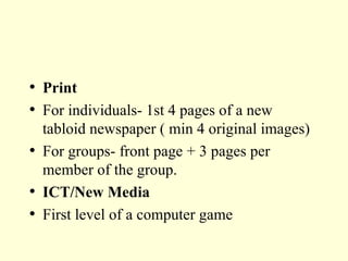 Print For individuals- 1st 4 pages of a new tabloid newspaper ( min 4 original images) For groups- front page + 3 pages per member of the group. ICT/New Media First level of a computer game 
