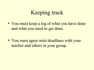 Keeping track You must keep a log of what you have done and what you need to get done. You must agree mini deadlines with your teacher and others in your group. 