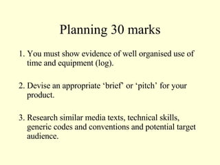 Planning 30 marks 1. You must show evidence of well organised use of time and equipment (log). 2. Devise an appropriate ‘brief’ or ‘pitch’ for your product. 3. Research similar media texts, technical skills, generic codes and conventions and potential target audience. 