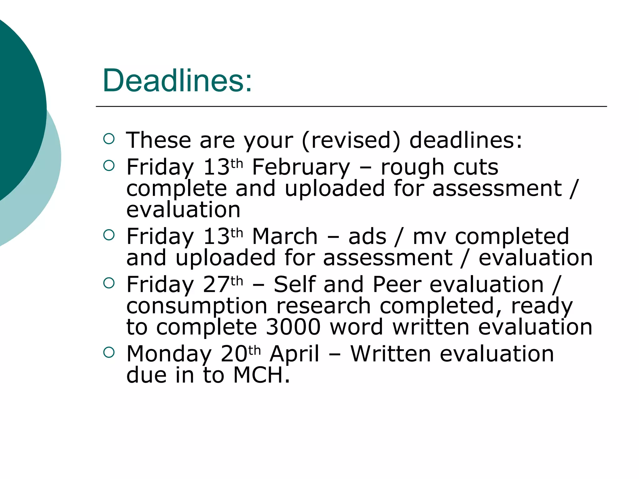 Deadlines: These are your (revised) deadlines: Friday 13 th  February – rough cuts complete and uploaded for assessment / evaluation Friday 13 th  March – ads / mv completed and uploaded for assessment / evaluation Friday 27 th  – Self and Peer evaluation / consumption research completed, ready to complete 3000 word written evaluation Monday 20 th  April – Written evaluation due in to MCH. 