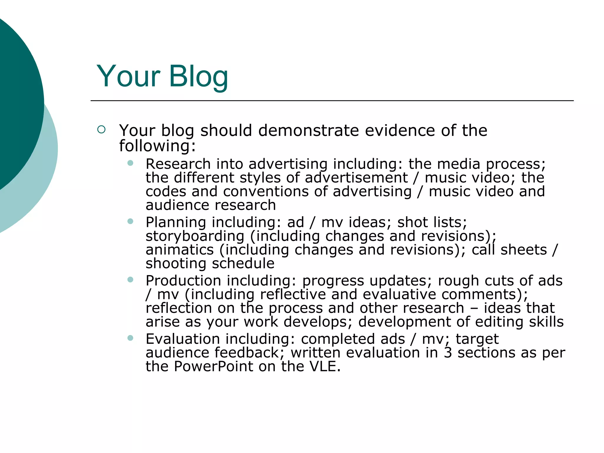 Your Blog Your blog should demonstrate evidence of the following: Research into advertising including: the media process; the different styles of advertisement / music video; the codes and conventions of advertising / music video and audience research Planning including: ad / mv ideas; shot lists; storyboarding (including changes and revisions); animatics (including changes and revisions); call sheets / shooting schedule Production including: progress updates; rough cuts of ads / mv (including reflective and evaluative comments); reflection on the process and other research – ideas that arise as your work develops; development of editing skills Evaluation including: completed ads / mv; target audience feedback; written evaluation in 3 sections as per the PowerPoint on the VLE. 
