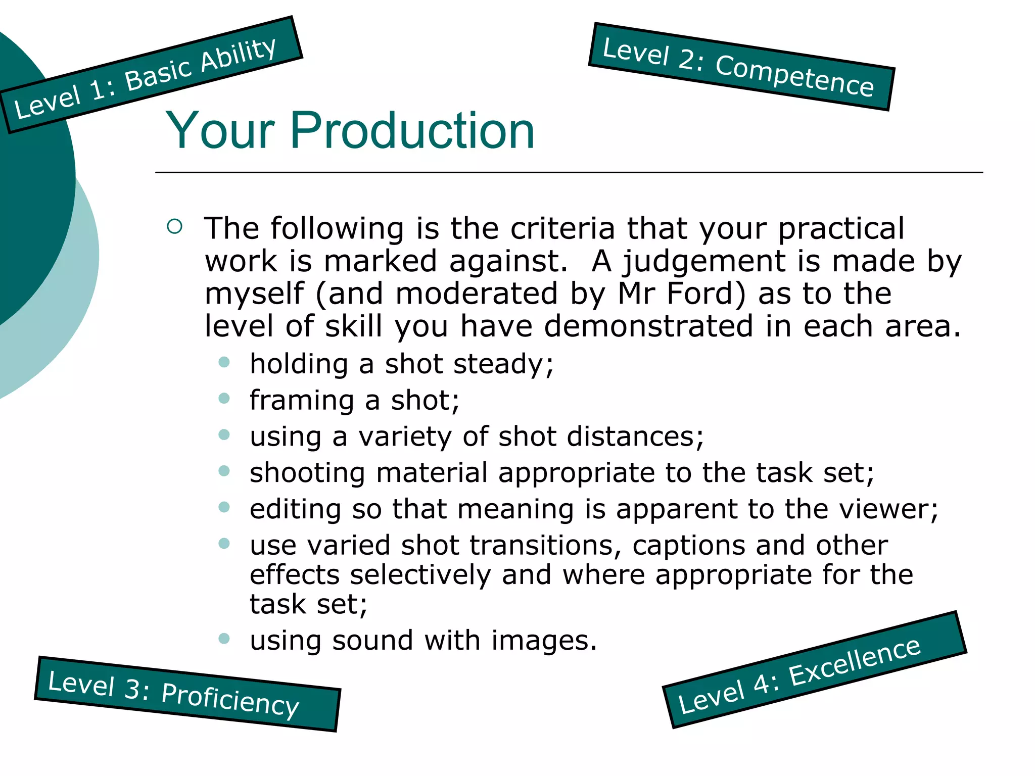 Your Production The following is the criteria that your practical work is marked against.  A judgement is made by myself (and moderated by Mr Ford) as to the level of skill you have demonstrated in each area. holding a shot steady; framing a shot; using a variety of shot distances; shooting material appropriate to the task set; editing so that meaning is apparent to the viewer; use varied shot transitions, captions and other effects selectively and where appropriate for the task set; using sound with images. Level 1: Basic Ability Level 4: Excellence Level 3: Proficiency Level 2: Competence 