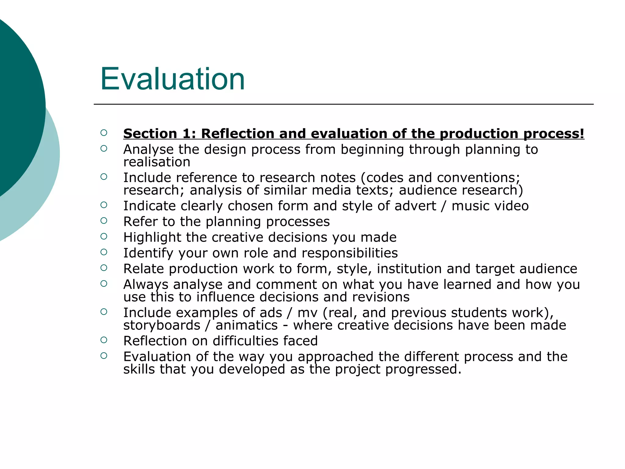 Evaluation Section 1: Reflection and evaluation of the production process! Analyse the design process from beginning through planning to realisation Include reference to research notes (codes and conventions; research; analysis of similar media texts; audience research) Indicate clearly chosen form and style of advert / music video Refer to the planning processes Highlight the creative decisions you made Identify your own role and responsibilities Relate production work to form, style, institution and target audience Always analyse and comment on what you have learned and how you use this to influence decisions and revisions Include examples of ads / mv (real, and previous students work), storyboards / animatics - where creative decisions have been made  Reflection on difficulties faced Evaluation of the way you approached the different process and the skills that you developed as the project progressed. 