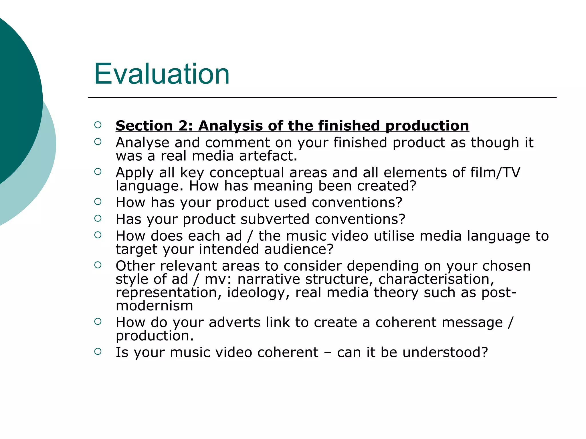 Evaluation Section 2: Analysis of the finished production Analyse and comment on your finished product as though it was a real media artefact. Apply all key conceptual areas and all elements of film/TV language. How has meaning been created? How has your product used conventions? Has your product subverted conventions? How does each ad / the music video utilise media language to target your intended audience? Other relevant areas to consider depending on your chosen style of ad / mv: narrative structure, characterisation, representation, ideology, real media theory such as post-modernism How do your adverts link to create a coherent message / production. Is your music video coherent – can it be understood? 