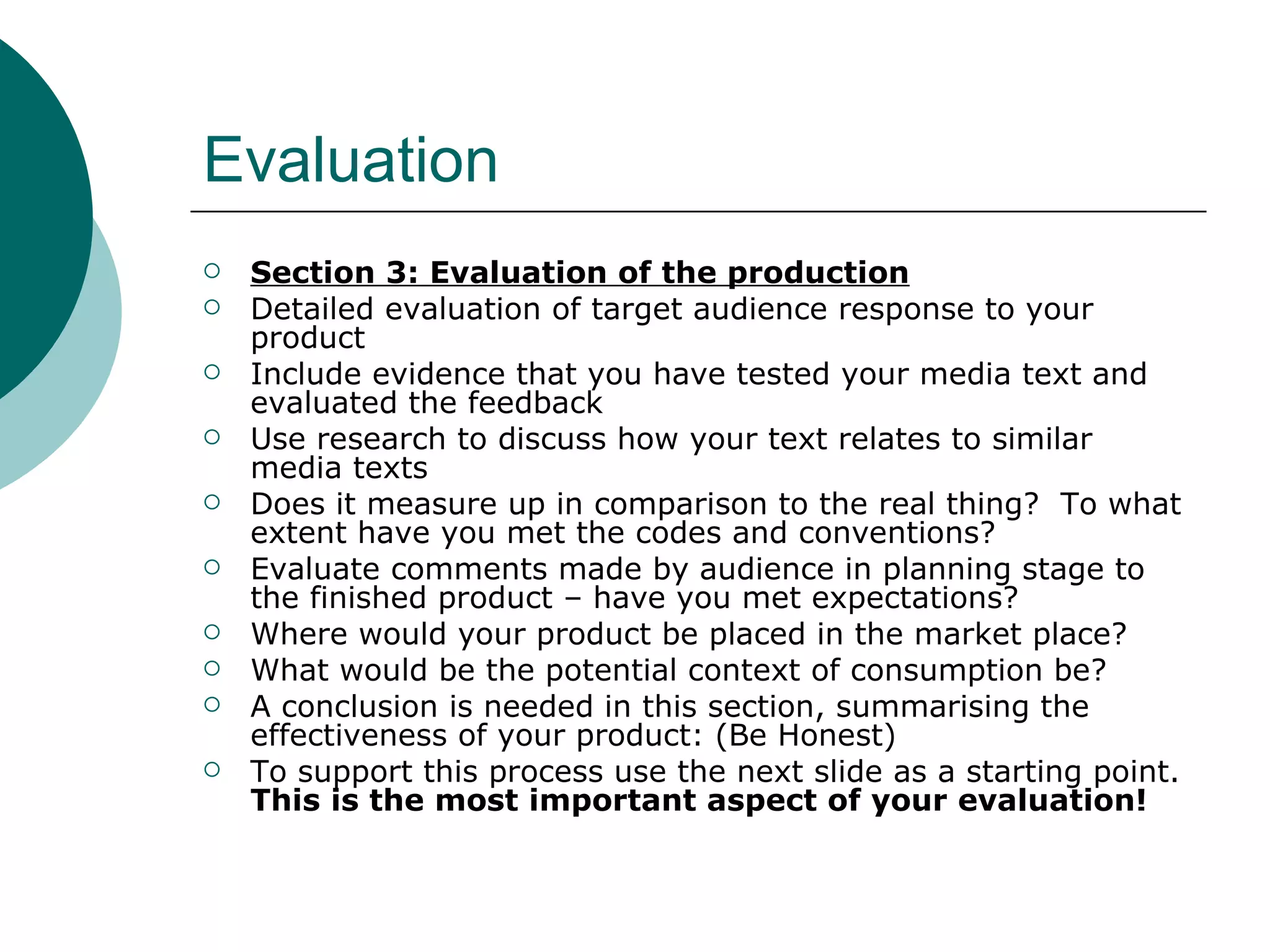 Evaluation Section 3: Evaluation of the production Detailed evaluation of target audience response to your product Include evidence that you have tested your media text and evaluated the feedback Use research to discuss how your text relates to similar media texts Does it measure up in comparison to the real thing?  To what extent have you met the codes and conventions? Evaluate comments made by audience in planning stage to the finished product – have you met expectations? Where would your product be placed in the market place? What would be the potential context of consumption be? A conclusion is needed in this section, summarising the effectiveness of your product: (Be Honest) To support this process use the next slide as a starting point.  This is the most important aspect of your evaluation! 