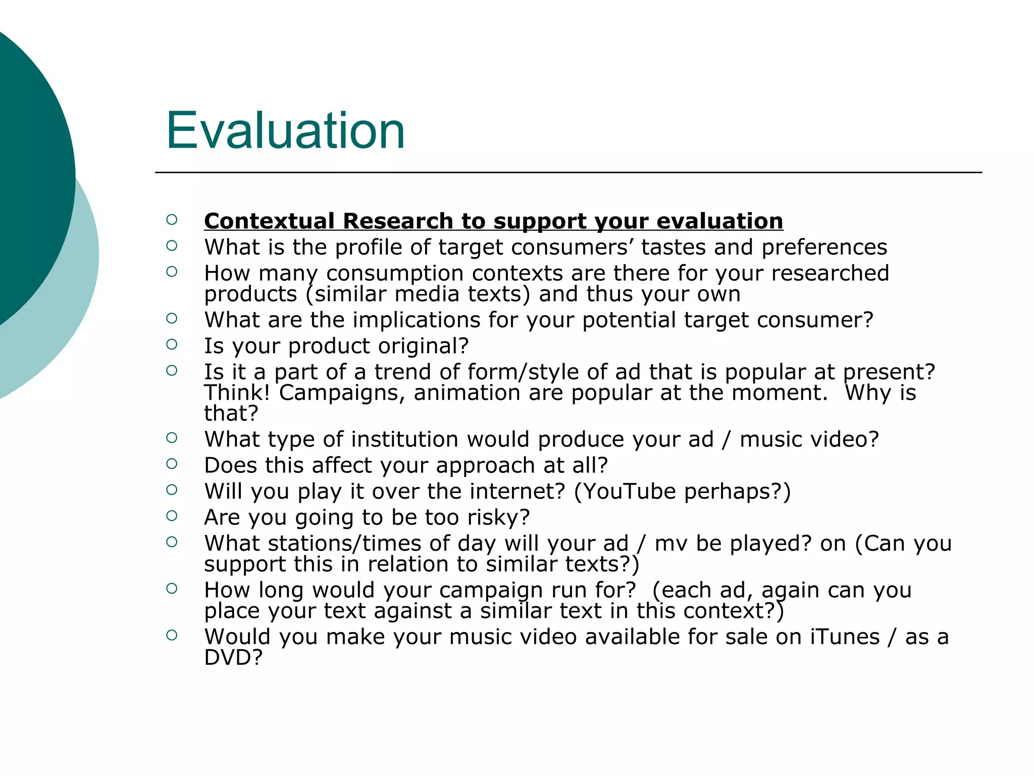Evaluation Contextual Research to support your evaluation What is the profile of target consumers’ tastes and preferences How many consumption contexts are there for your researched products (similar media texts) and thus your own What are the implications for your potential target consumer? Is your product original? Is it a part of a trend of form/style of ad that is popular at present? Think! Campaigns, animation are popular at the moment.  Why is that? What type of institution would produce your ad / music video? Does this affect your approach at all? Will you play it over the internet? (YouTube perhaps?) Are you going to be too risky?  What stations/times of day will your ad / mv be played? on (Can you support this in relation to similar texts?) How long would your campaign run for?  (each ad, again can you place your text against a similar text in this context?) Would you make your music video available for sale on iTunes / as a DVD? 