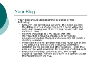 Your Blog Your blog should demonstrate evidence of the following: Research into advertising including: the media process; the different styles of advertisement / music video; the codes and conventions of advertising / music video and audience research Planning including: ad / mv ideas; shot lists; storyboarding (including changes and revisions); animatics (including changes and revisions); call sheets / shooting schedule Production including: progress updates; rough cuts of ads / mv (including reflective and evaluative comments); reflection on the process and other research – ideas that arise as your work develops; development of editing skills Evaluation including: completed ads / mv; target audience feedback; written evaluation in 3 sections as per the PowerPoint on the VLE. 