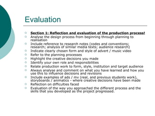 Evaluation Section 1: Reflection and evaluation of the production process! Analyse the design process from beginning through planning to realisation Include reference to research notes (codes and conventions; research; analysis of similar media texts; audience research) Indicate clearly chosen form and style of advert / music video Refer to the planning processes Highlight the creative decisions you made Identify your own role and responsibilities Relate production work to form, style, institution and target audience Always analyse and comment on what you have learned and how you use this to influence decisions and revisions Include examples of ads / mv (real, and previous students work), storyboards / animatics - where creative decisions have been made  Reflection on difficulties faced Evaluation of the way you approached the different process and the skills that you developed as the project progressed. 
