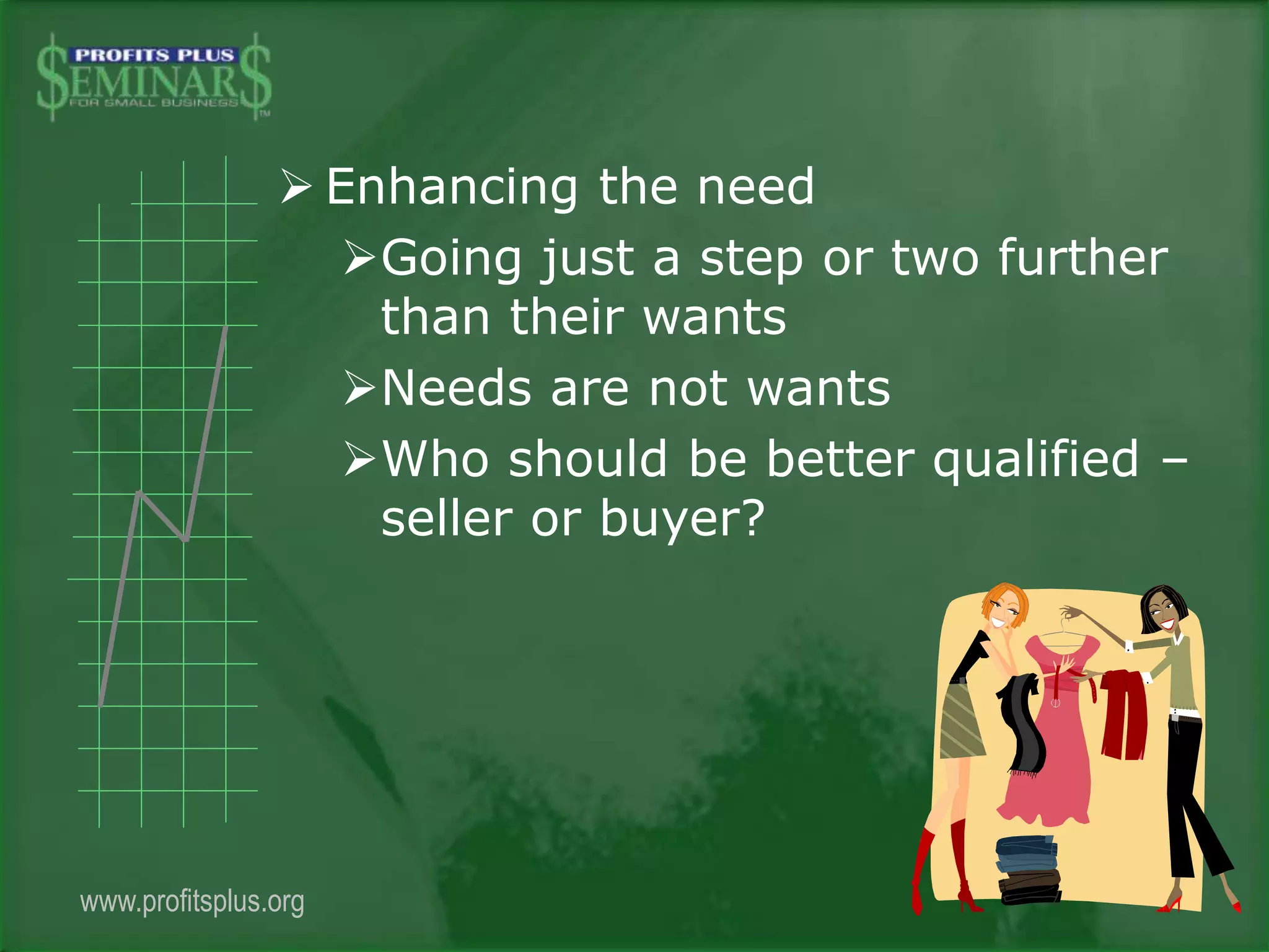  Enhancing the need
Going just a step or two further
than their wants
Needs are not wants
Who should be better qualified –
seller or buyer?
www.profitsplus.org