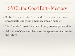 SYCL the Good Part - Memory
❖ Both cl::sycl::buffer and cl::sycl::accessor
encapsulate underlying memory into a “handle”
❖ The “handle” provides a ﬂexible way to manipulate data
❖ Adoption of C++ template reserves spaces for features in
the future
 