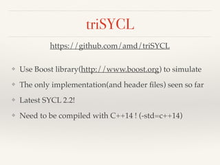 triSYCL
❖ Use Boost library(http://www.boost.org) to simulate
❖ The only implementation(and header ﬁles) seen so far
❖ Latest SYCL 2.2!
❖ Need to be compiled with C++14 ! (-std=c++14)
https://github.com/amd/triSYCL
 