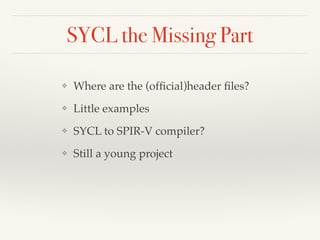 SYCL the Missing Part
❖ Where are the (ofﬁcial)header ﬁles?
❖ Little examples
❖ SYCL to SPIR-V compiler?
❖ Still a young project
 