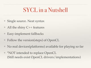 SYCL in a Nutshell
❖ Single source. Neat syntax
❖ All the shiny C++ features
❖ Easy-implement fallbacks
❖ Follow the version(steps) of OpenCL
❖ No real devices(platforms) available for playing so far
❖ *NOT intended to replace OpenCL 
(Still needs exist OpenCL drivers/implementations)
 