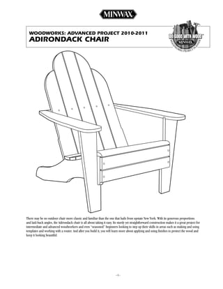 WOODWORKS: aDvanceD pROject 2010-2011
  aDiROnDacK chaiR




There may be no outdoor chair more classic and familiar than the one that hails from upstate New York. With its generous proportions
and laid-back angles, the Adirondack chair is all about taking it easy. Its sturdy yet straightforward construction makes it a great project for
intermediate and advanced woodworkers and even “seasoned” beginners looking to step up their skills in areas such as making and using
templates and working with a router. And after you build it, you will learn more about applying and using finishes to protect the wood and
keep it looking beautiful.




                                                                          ––
 
