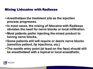 Mixing Lidocaine with Radiesse Anesthetizes the treatment site as the injection process progresses. In most cases, the mixing of lidocaine with Radiesse obviates the need for nerve blocks or local infiltration. Most patients prefer injecting the mixed product to having nerve blocks. Some patients still will require or desire nerve blocks (sensitive patient, lip injections, etc.) The needle entry point (at least on the face) should still be anesthetized with a topical or local anaesthetic. 