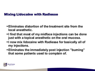 Mixing Lidocaine with Radiesse Eliminates distortion of the treatment site from the local anesthetic. I find that most of my midface injections can be done just with a topical anesthetic on the oral mucosa. I now mix lidocaine with Radiesse for basically all of my injections. Eliminates the immediately post injection ”burning” that some patients used to complain of. 