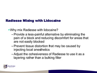 Radiesse Mixing with Lidocaine Why mix Radiesse with lidocaine? Provide a less-painful alternative by eliminating the pain of a block and reducing discomfort for areas that are not easily blocked Prevent tissue distortion that may be caused by injecting local anesthetics Adjust the cohesiveness of Radiesse to use it as a layering rather than a bulking filler 