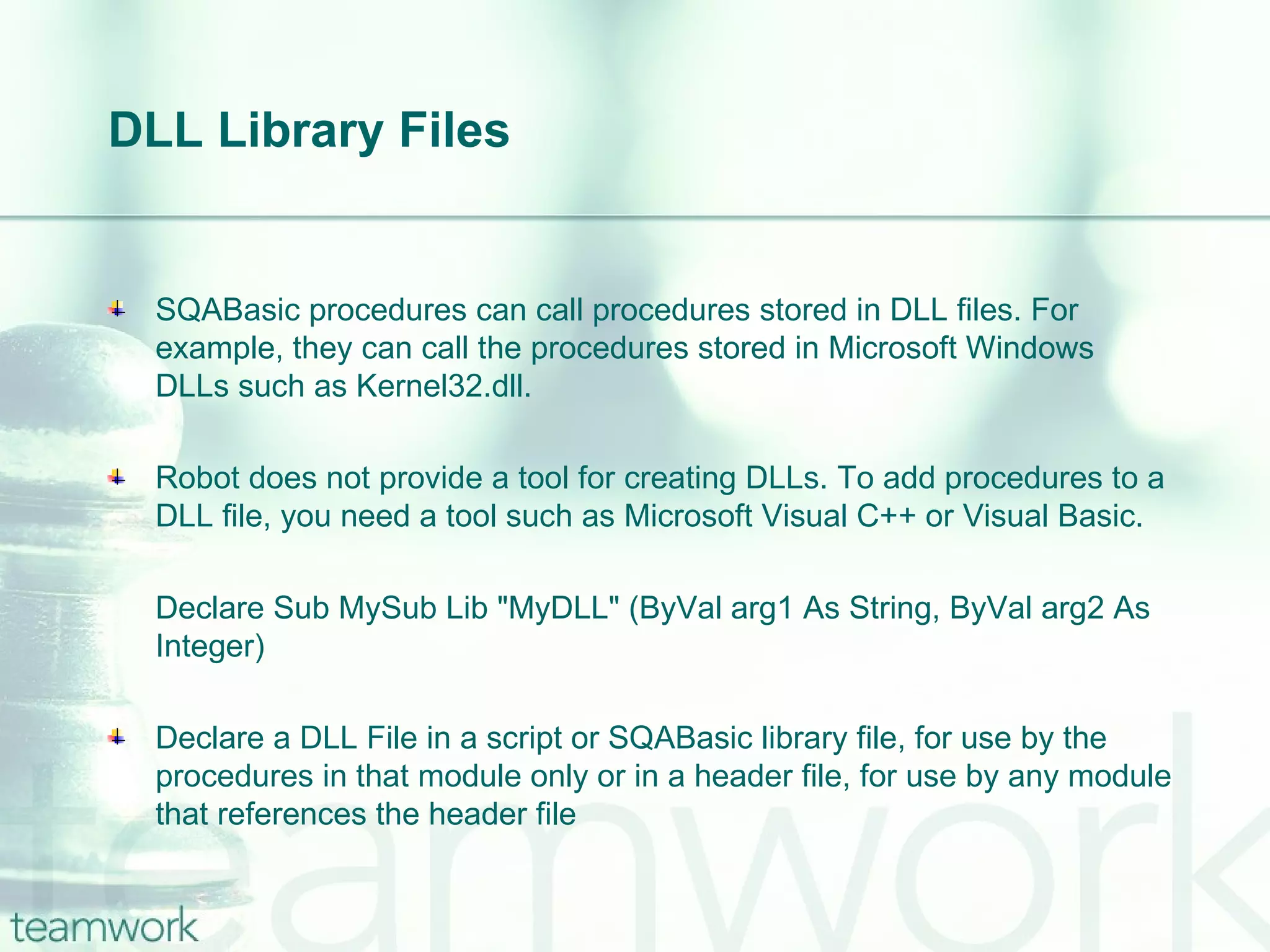 DLL Library Files SQABasic procedures can call procedures stored in DLL files. For example, they can call the procedures stored in Microsoft Windows DLLs such as Kernel32.dll. Robot does not provide a tool for creating DLLs. To add procedures to a DLL file, you need a tool such as Microsoft Visual C++ or Visual Basic. Declare Sub MySub Lib "MyDLL" (ByVal arg1 As String, ByVal arg2 As Integer) Declare a DLL File in a script or SQABasic library file, for use by the procedures in that module only or in a header file, for use by any module that references the header file 