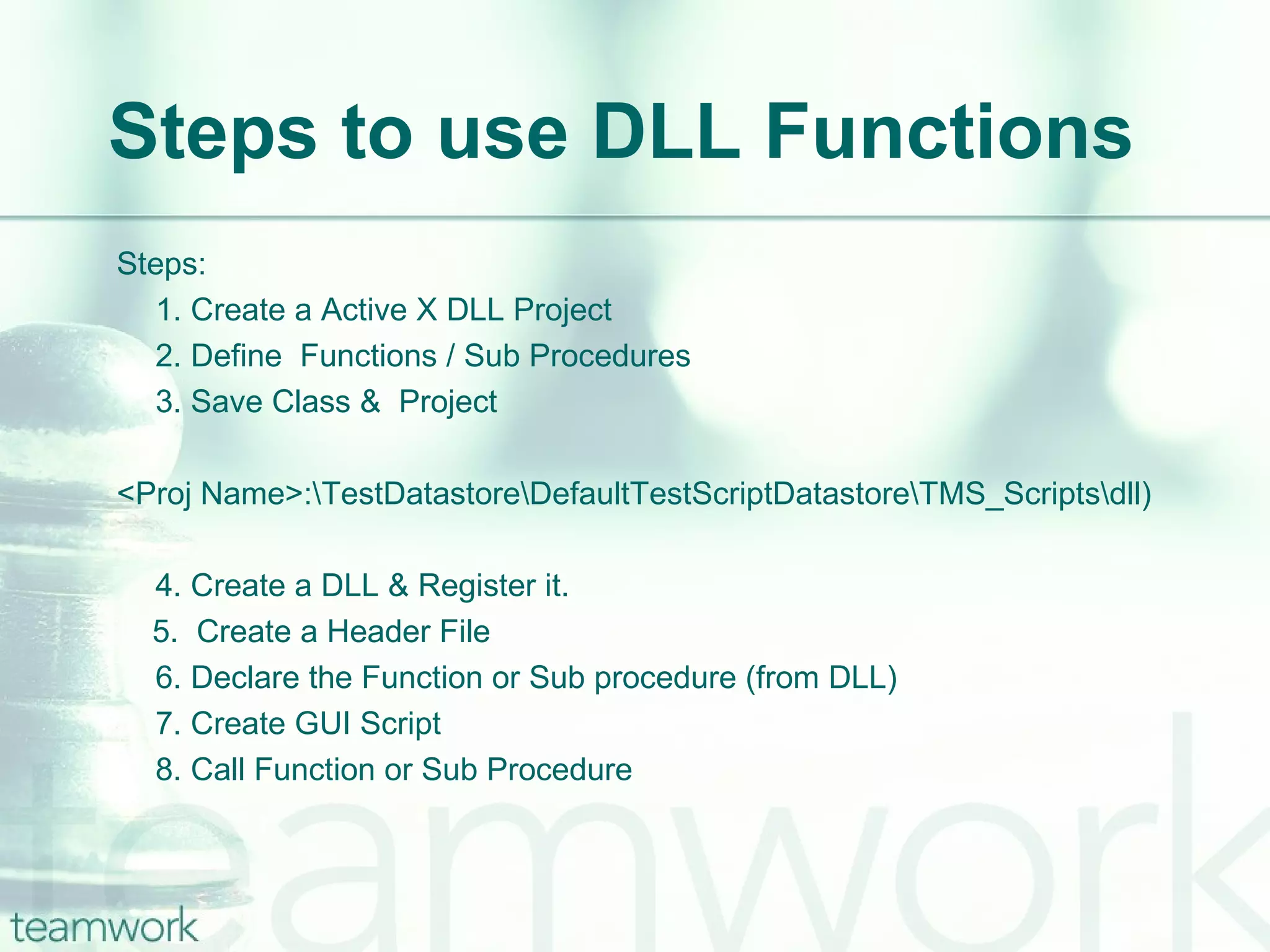 Steps to use DLL Functions Steps: 1. Create a Active X DLL Project 2. Define  Functions / Sub Procedures 3. Save Class &  Project  <Proj Name>:\TestDatastore\DefaultTestScriptDatastore\TMS_Scripts\dll) 4. Create a DLL & Register it. 5.  Create a Header File 6. Declare the Function or Sub procedure (from DLL) 7. Create GUI Script 8. Call Function or Sub Procedure 