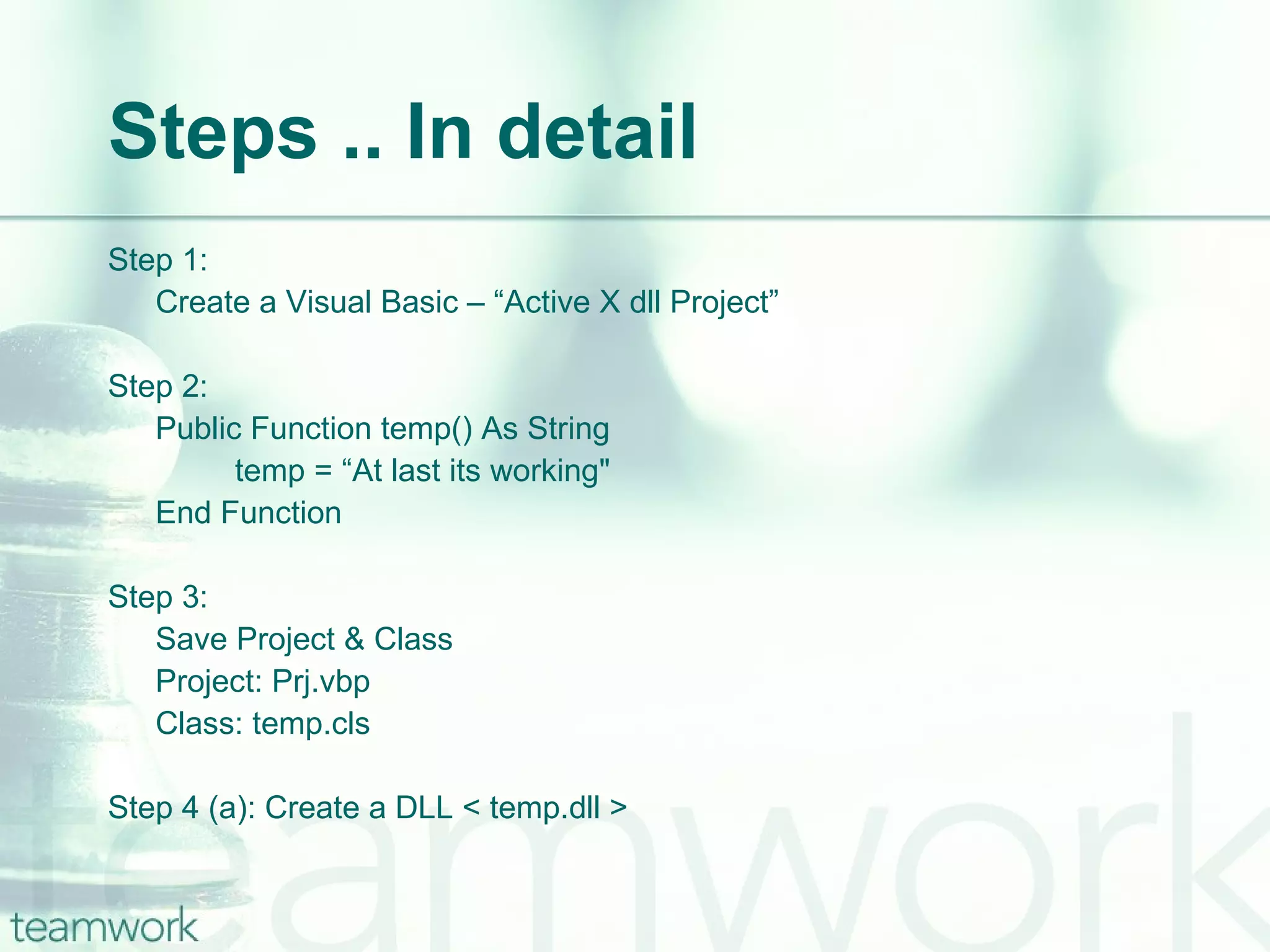 Steps .. In detail Step 1:  Create a Visual Basic – “Active X dll Project” Step 2: Public Function temp() As String temp = “At last its working" End Function Step 3: Save Project & Class Project: Prj.vbp Class: temp.cls Step 4 (a): Create a DLL < temp.dll >  