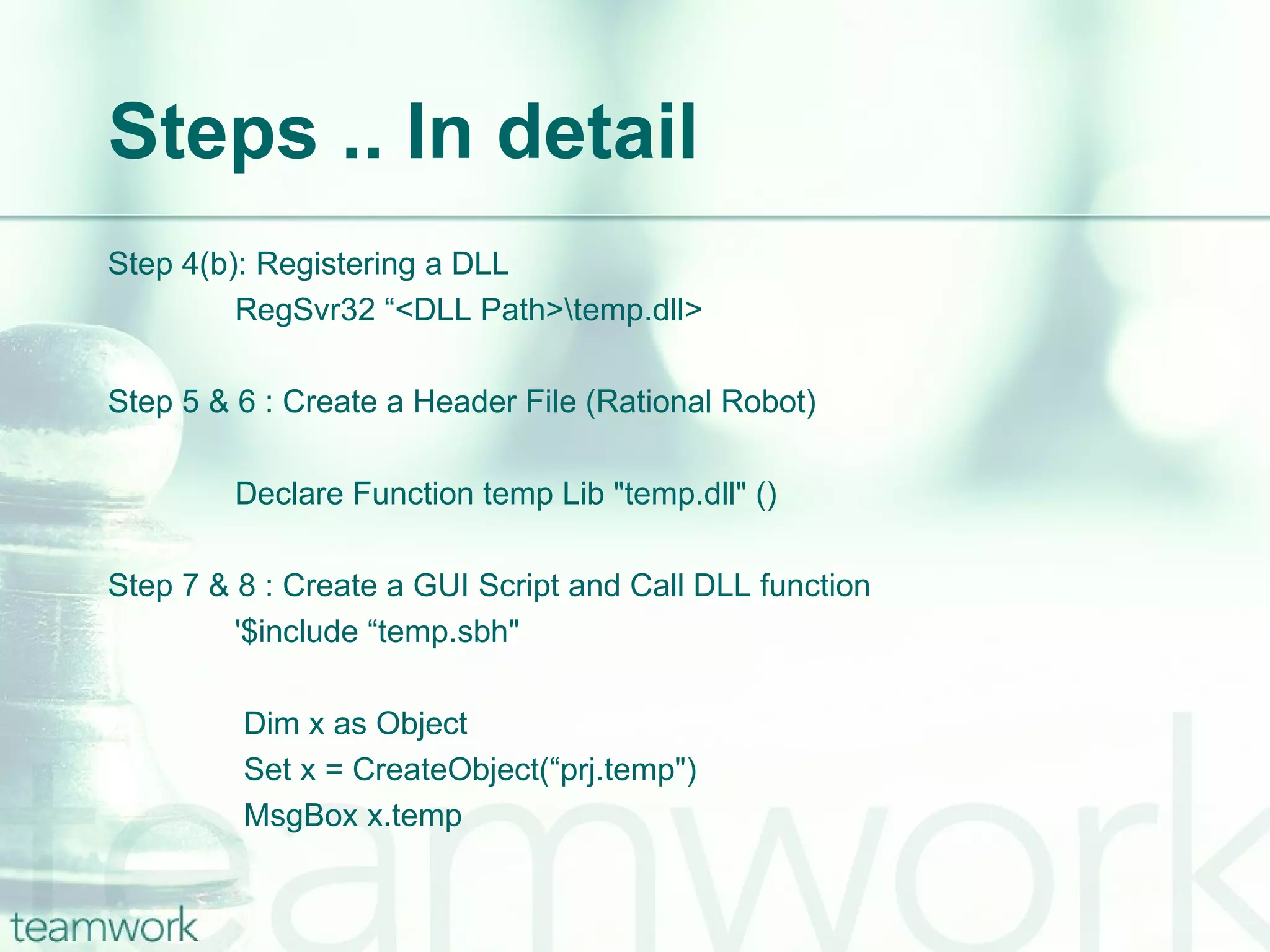 Steps .. In detail Step 4(b): Registering a DLL RegSvr32 “<DLL Path>\temp.dll> Step 5 & 6 : Create a Header File (Rational Robot) Declare Function temp Lib "temp.dll" () Step 7 & 8 : Create a GUI Script and Call DLL function '$include “temp.sbh"   Dim x as Object   Set x = CreateObject(“prj.temp")   MsgBox x.temp 