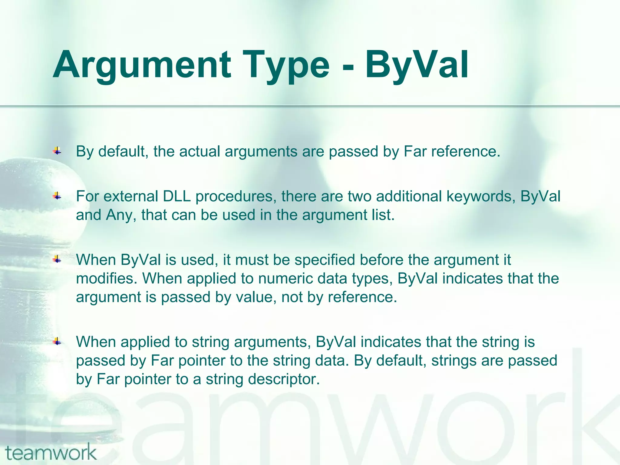 Argument Type - ByVal By default, the actual arguments are passed by Far reference. For external DLL procedures, there are two additional keywords, ByVal and Any, that can be used in the argument list. When ByVal is used, it must be specified before the argument it modifies. When applied to numeric data types, ByVal indicates that the argument is passed by value, not by reference. When applied to string arguments, ByVal indicates that the string is passed by Far pointer to the string data. By default, strings are passed by Far pointer to a string descriptor. 