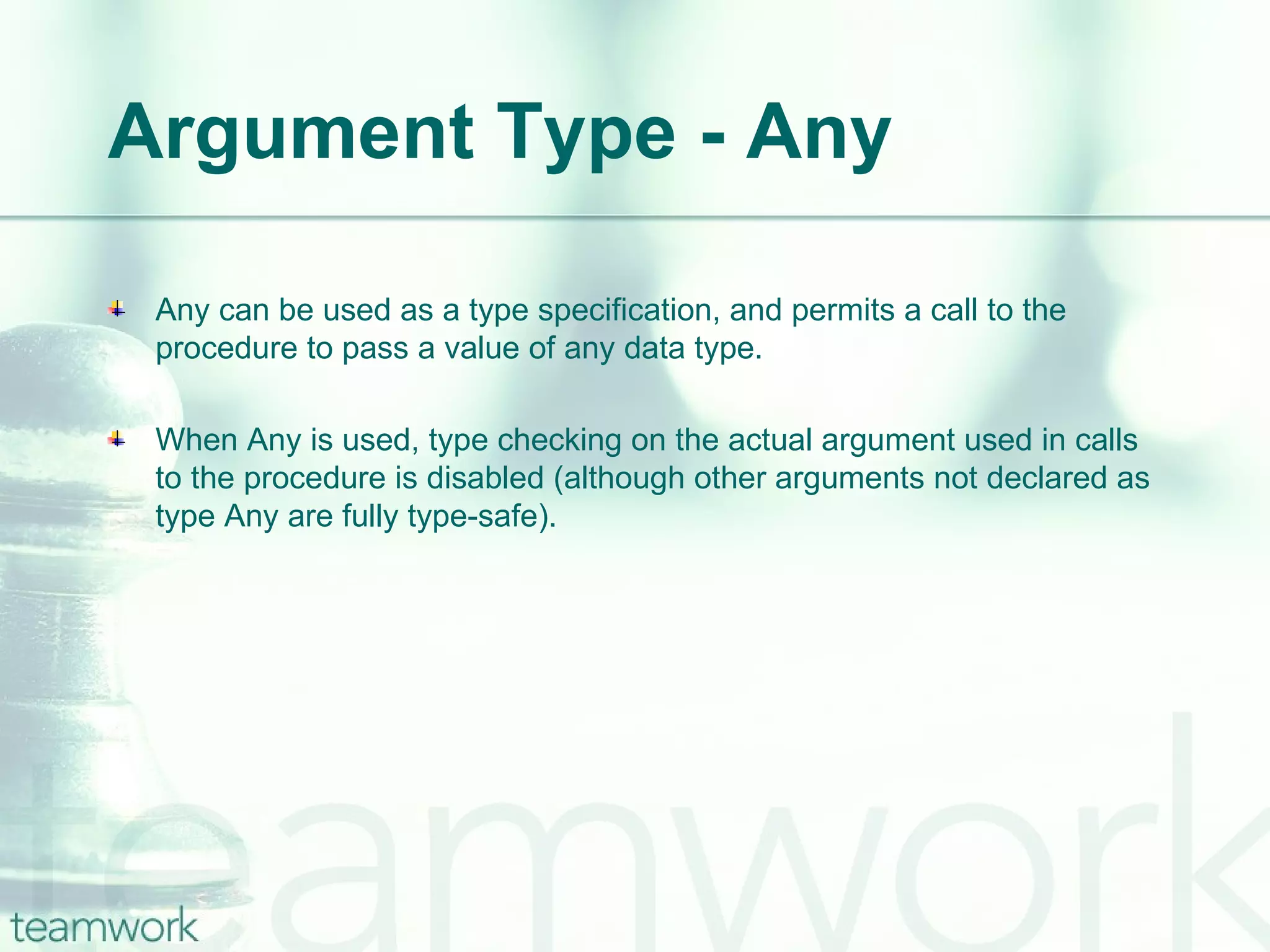 Argument Type - Any Any can be used as a type specification, and permits a call to the procedure to pass a value of any data type.  When Any is used, type checking on the actual argument used in calls to the procedure is disabled (although other arguments not declared as type Any are fully type-safe).  