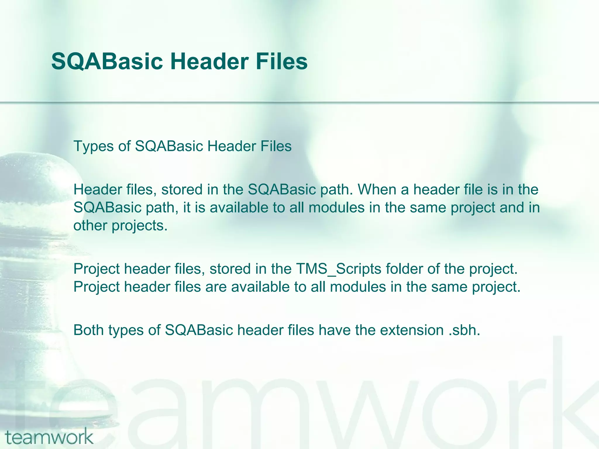 SQABasic Header Files Types of SQABasic Header Files Header files, stored in the SQABasic path. When a header file is in the SQABasic path, it is available to all modules in the same project and in other projects. Project header files, stored in the TMS_Scripts folder of the project. Project header files are available to all modules in the same project. Both types of SQABasic header files have the extension .sbh. 