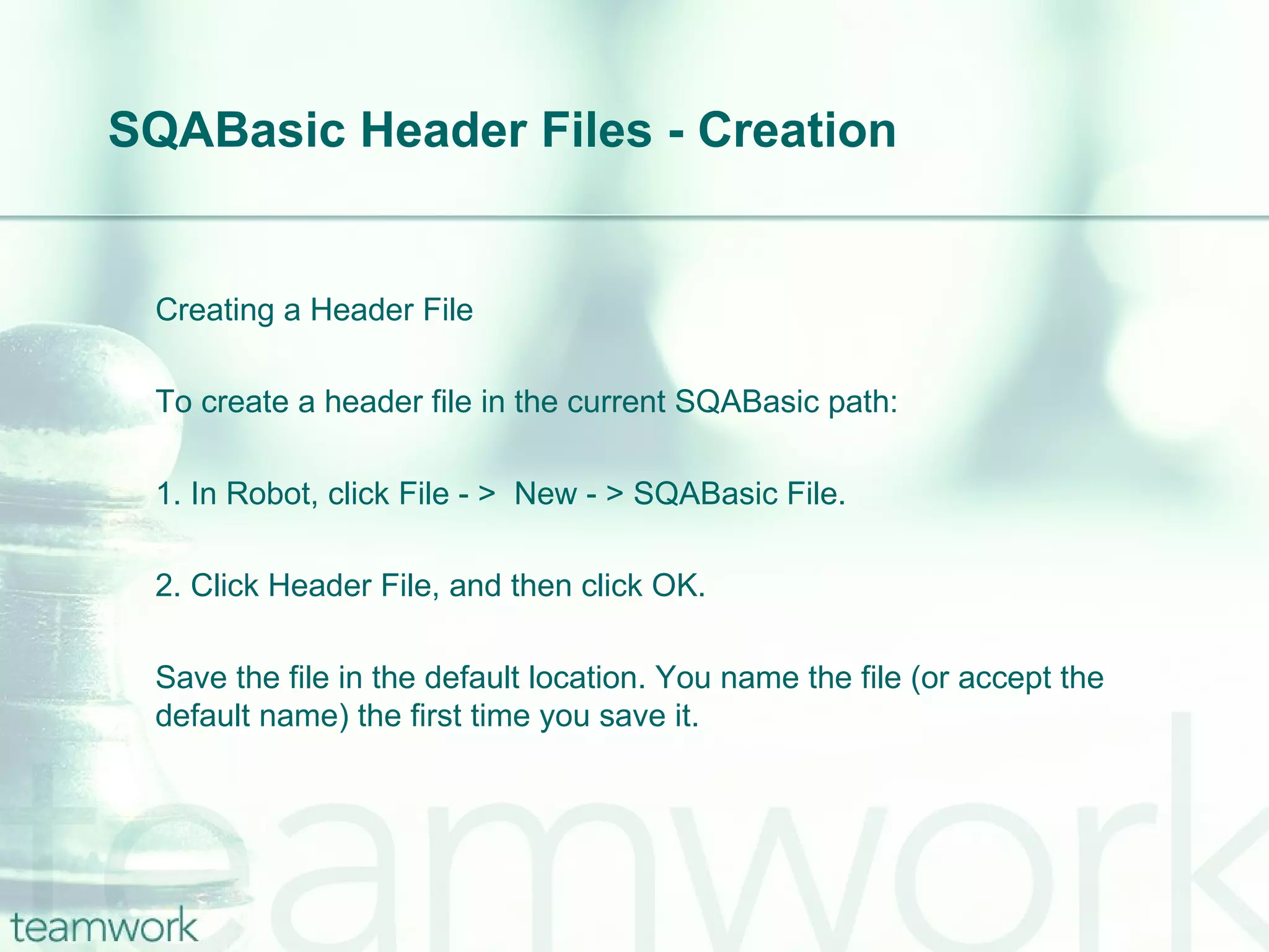 SQABasic Header Files - Creation Creating a Header File To create a header file in the current SQABasic path: 1. In Robot, click File - >  New - > SQABasic File. 2. Click Header File, and then click OK. Save the file in the default location. You name the file (or accept the default name) the first time you save it. 