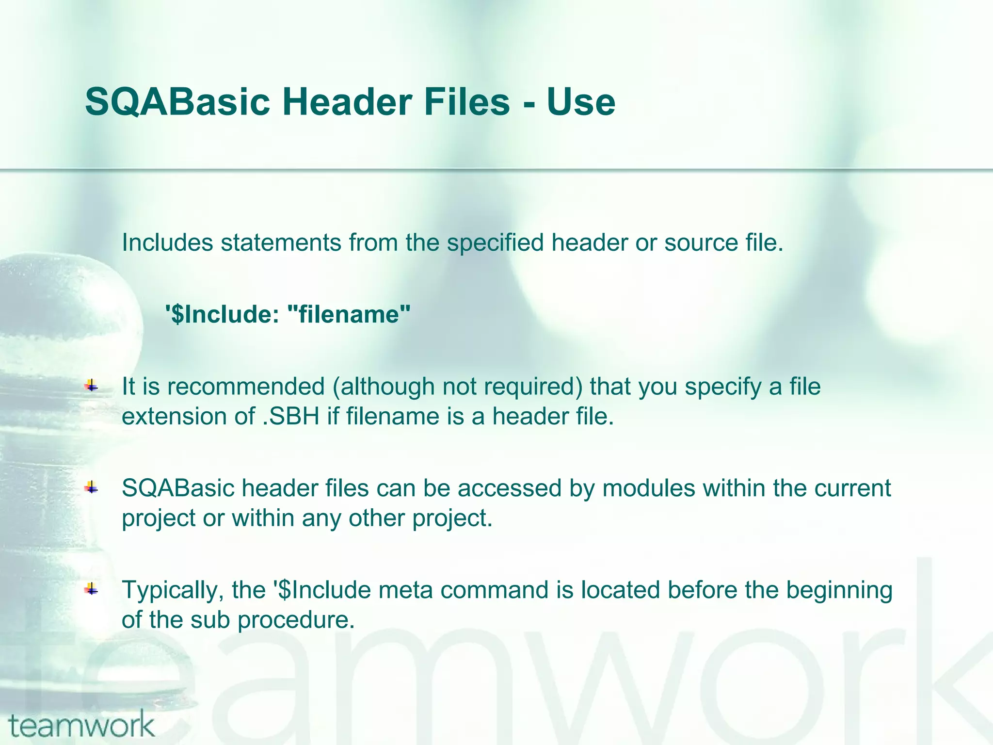 SQABasic Header Files - Use Includes statements from the specified header or source file. '$Include: "filename"  It is recommended (although not required) that you specify a file extension of .SBH if filename is a header file. SQABasic header files can be accessed by modules within the current project or within any other project. Typically, the '$Include meta command is located before the beginning of the sub procedure.  
