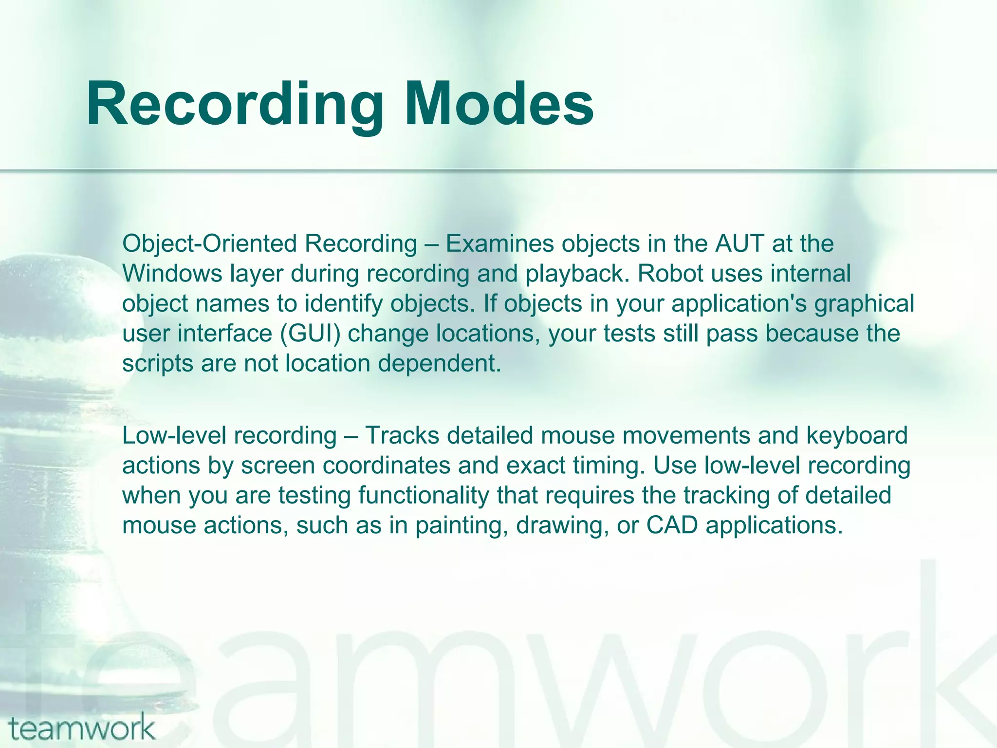 Recording Modes Object-Oriented Recording – Examines objects in the AUT at the Windows layer during recording and playback. Robot uses internal object names to identify objects. If objects in your application's graphical user interface (GUI) change locations, your tests still pass because the scripts are not location dependent. Low-level recording – Tracks detailed mouse movements and keyboard actions by screen coordinates and exact timing. Use low-level recording when you are testing functionality that requires the tracking of detailed mouse actions, such as in painting, drawing, or CAD applications. 