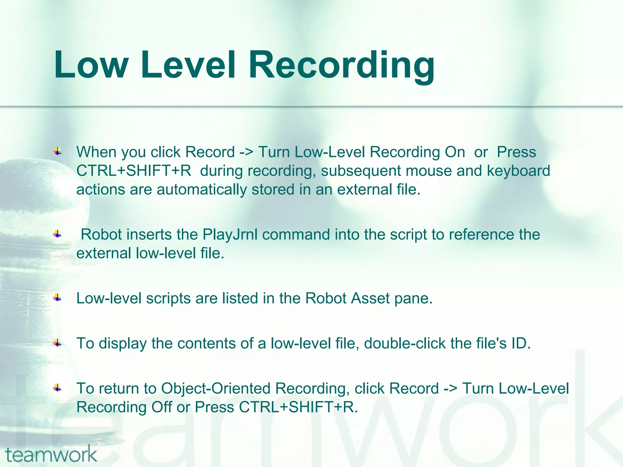 Low Level Recording When you click Record -> Turn Low-Level Recording On  or  Press CTRL+SHIFT+R  during recording, subsequent mouse and keyboard actions are automatically stored in an external file. Robot inserts the PlayJrnl command into the script to reference the external low-level file. Low-level scripts are listed in the Robot Asset pane. To display the contents of a low-level file, double-click the file's ID. To return to Object-Oriented Recording, click Record -> Turn Low-Level Recording Off or Press CTRL+SHIFT+R.  