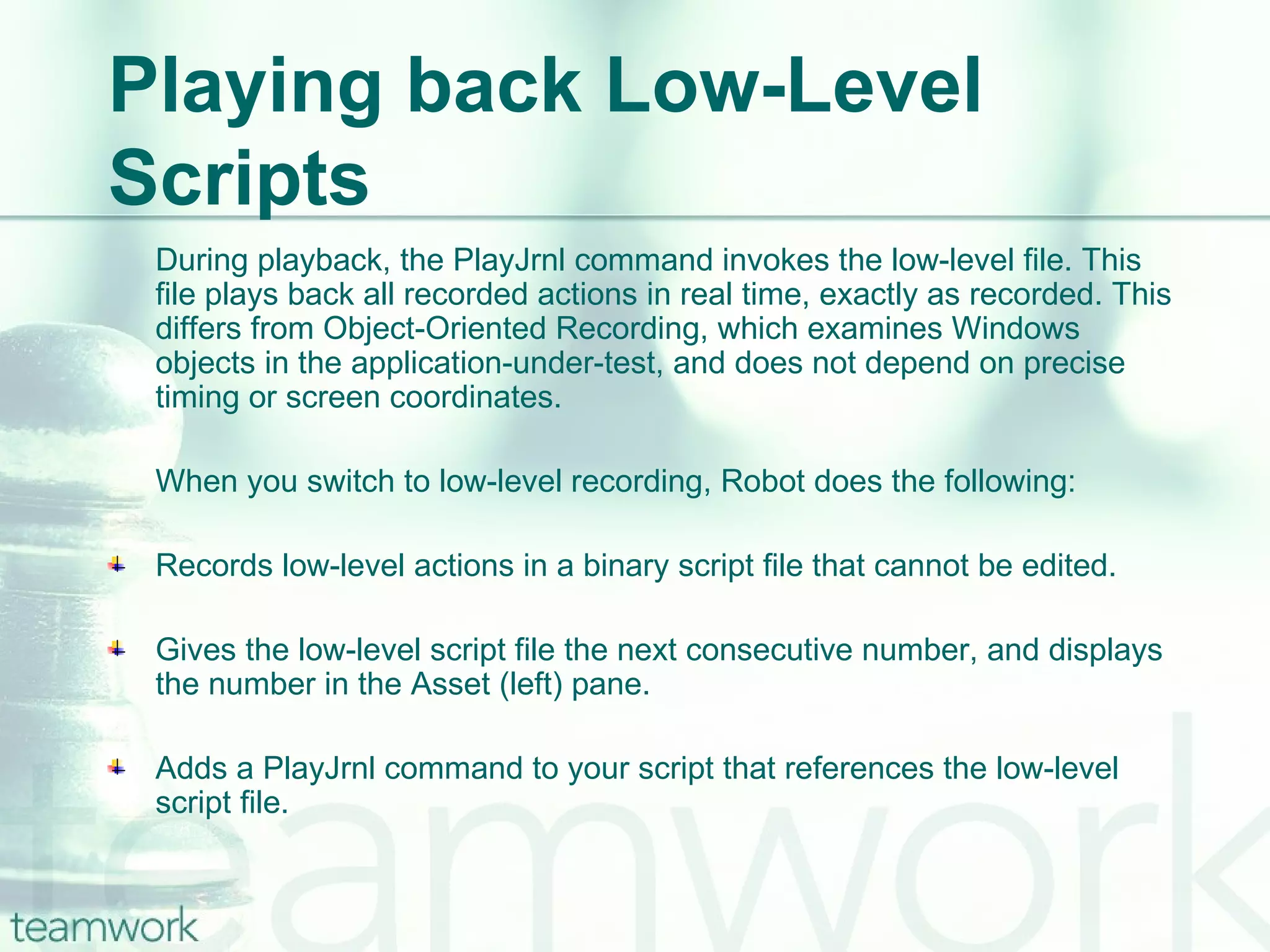 Playing back Low-Level Scripts During playback, the PlayJrnl command invokes the low-level file. This file plays back all recorded actions in real time, exactly as recorded. This differs from Object-Oriented Recording, which examines Windows objects in the application-under-test, and does not depend on precise timing or screen coordinates. When you switch to low-level recording, Robot does the following: Records low-level actions in a binary script file that cannot be edited. Gives the low-level script file the next consecutive number, and displays the number in the Asset (left) pane. Adds a PlayJrnl command to your script that references the low-level script file. 
