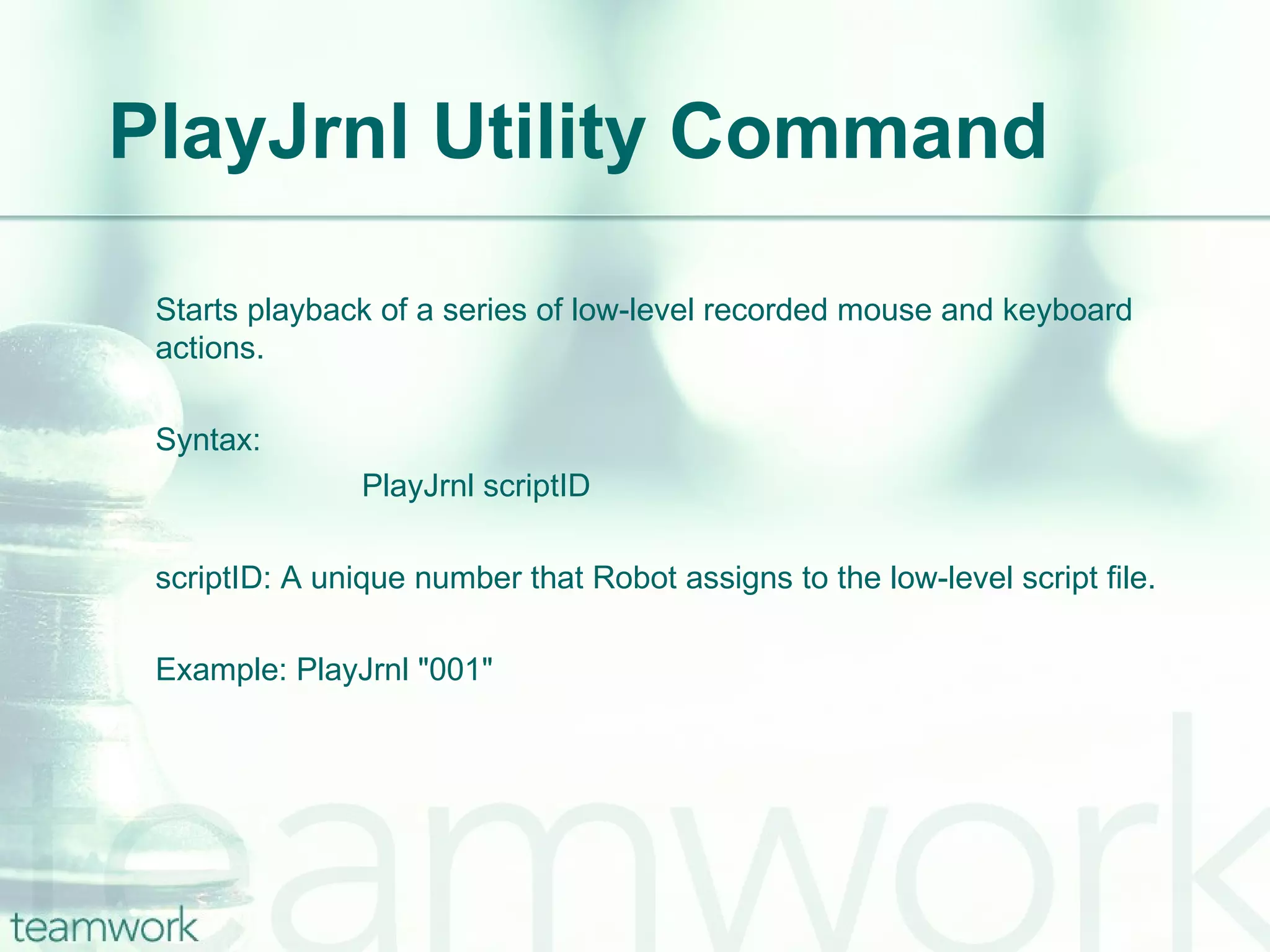 PlayJrnl Utility Command Starts playback of a series of low-level recorded mouse and keyboard actions. Syntax:  PlayJrnl scriptID scriptID: A unique number that Robot assigns to the low-level script file. Example: PlayJrnl "001" 
